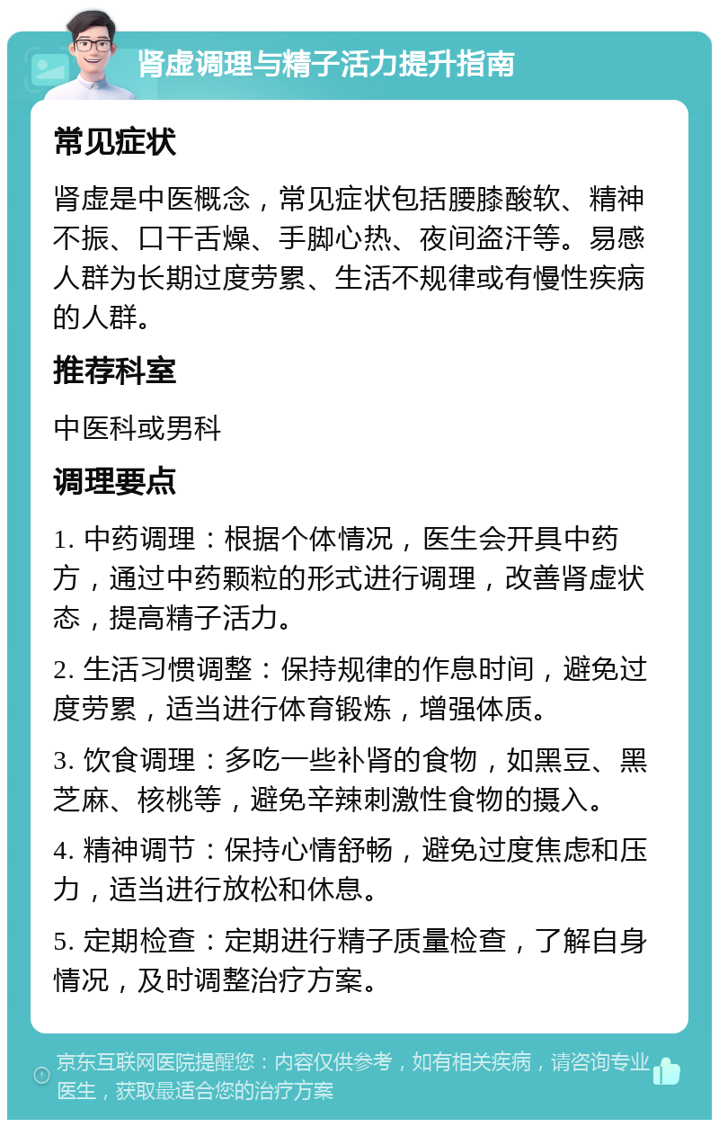 肾虚调理与精子活力提升指南 常见症状 肾虚是中医概念，常见症状包括腰膝酸软、精神不振、口干舌燥、手脚心热、夜间盗汗等。易感人群为长期过度劳累、生活不规律或有慢性疾病的人群。 推荐科室 中医科或男科 调理要点 1. 中药调理：根据个体情况，医生会开具中药方，通过中药颗粒的形式进行调理，改善肾虚状态，提高精子活力。 2. 生活习惯调整：保持规律的作息时间，避免过度劳累，适当进行体育锻炼，增强体质。 3. 饮食调理：多吃一些补肾的食物，如黑豆、黑芝麻、核桃等，避免辛辣刺激性食物的摄入。 4. 精神调节：保持心情舒畅，避免过度焦虑和压力，适当进行放松和休息。 5. 定期检查：定期进行精子质量检查，了解自身情况，及时调整治疗方案。