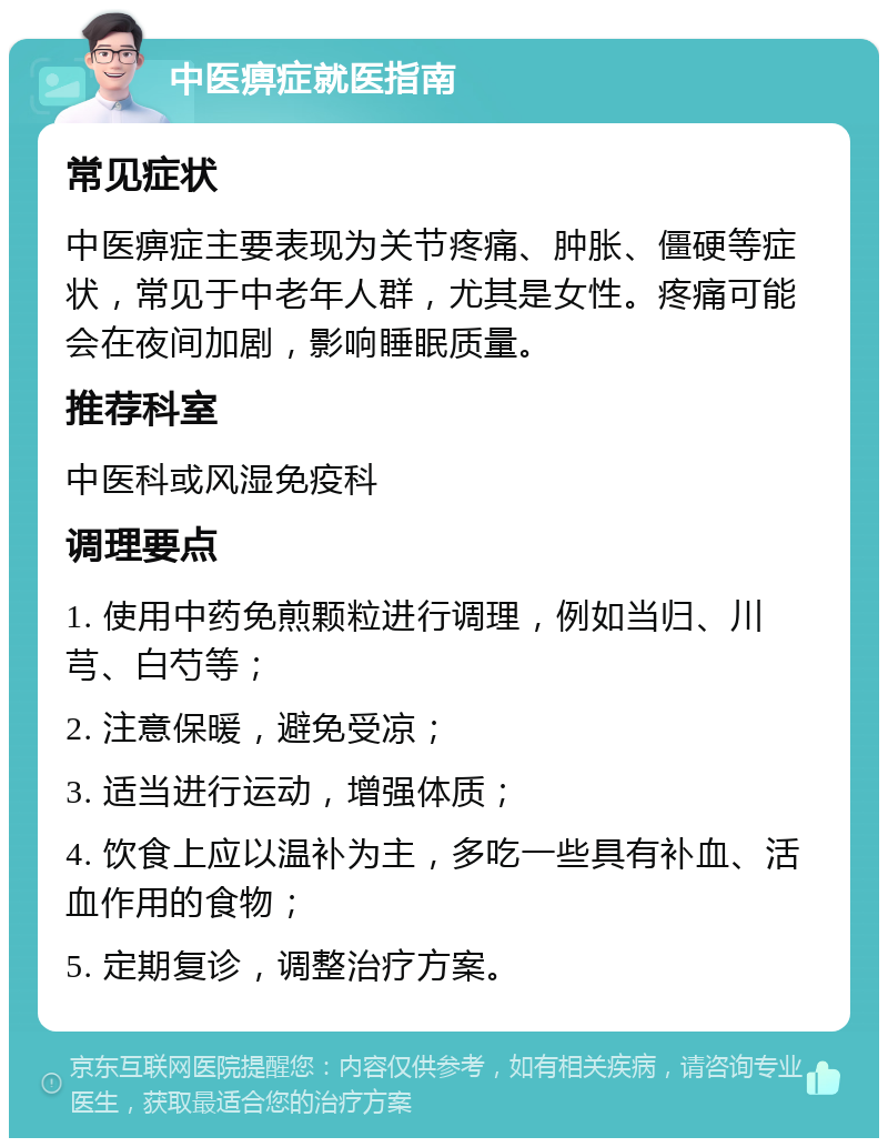 中医痹症就医指南 常见症状 中医痹症主要表现为关节疼痛、肿胀、僵硬等症状，常见于中老年人群，尤其是女性。疼痛可能会在夜间加剧，影响睡眠质量。 推荐科室 中医科或风湿免疫科 调理要点 1. 使用中药免煎颗粒进行调理，例如当归、川芎、白芍等； 2. 注意保暖，避免受凉； 3. 适当进行运动，增强体质； 4. 饮食上应以温补为主，多吃一些具有补血、活血作用的食物； 5. 定期复诊，调整治疗方案。