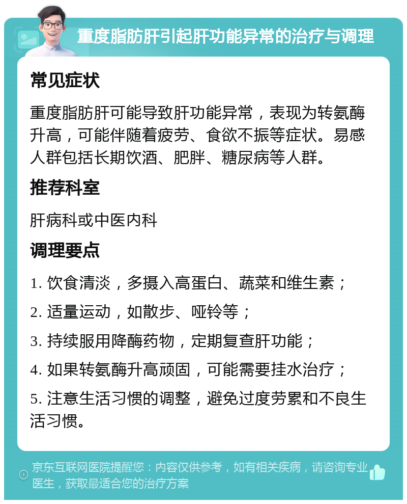 重度脂肪肝引起肝功能异常的治疗与调理 常见症状 重度脂肪肝可能导致肝功能异常，表现为转氨酶升高，可能伴随着疲劳、食欲不振等症状。易感人群包括长期饮酒、肥胖、糖尿病等人群。 推荐科室 肝病科或中医内科 调理要点 1. 饮食清淡，多摄入高蛋白、蔬菜和维生素； 2. 适量运动，如散步、哑铃等； 3. 持续服用降酶药物，定期复查肝功能； 4. 如果转氨酶升高顽固，可能需要挂水治疗； 5. 注意生活习惯的调整，避免过度劳累和不良生活习惯。