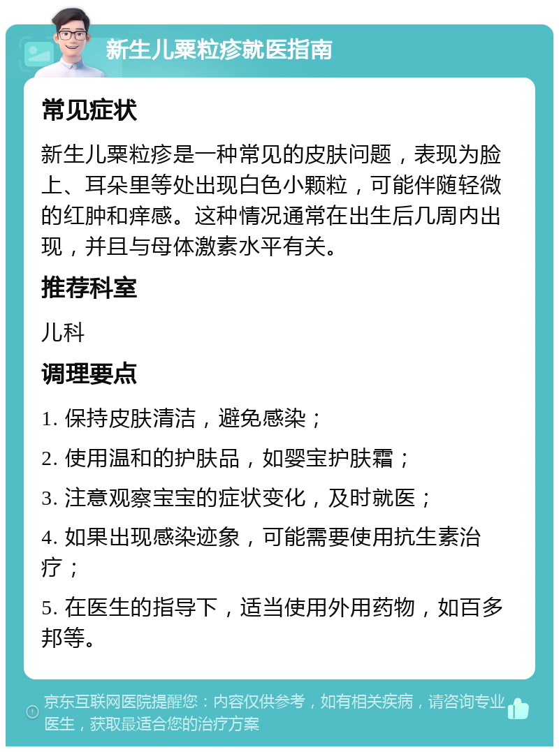 新生儿粟粒疹就医指南 常见症状 新生儿粟粒疹是一种常见的皮肤问题，表现为脸上、耳朵里等处出现白色小颗粒，可能伴随轻微的红肿和痒感。这种情况通常在出生后几周内出现，并且与母体激素水平有关。 推荐科室 儿科 调理要点 1. 保持皮肤清洁，避免感染； 2. 使用温和的护肤品，如婴宝护肤霜； 3. 注意观察宝宝的症状变化，及时就医； 4. 如果出现感染迹象，可能需要使用抗生素治疗； 5. 在医生的指导下，适当使用外用药物，如百多邦等。