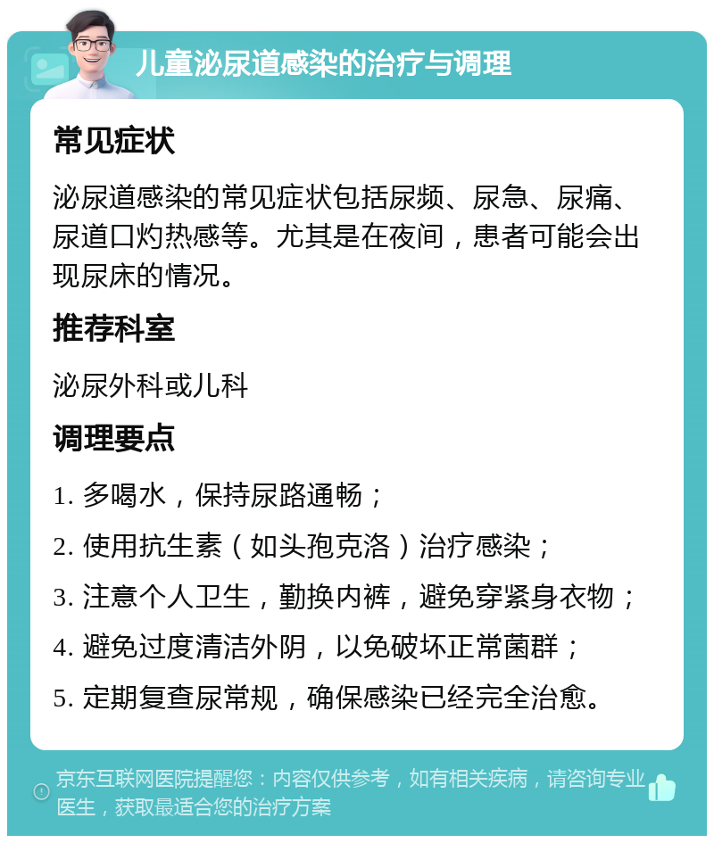 儿童泌尿道感染的治疗与调理 常见症状 泌尿道感染的常见症状包括尿频、尿急、尿痛、尿道口灼热感等。尤其是在夜间，患者可能会出现尿床的情况。 推荐科室 泌尿外科或儿科 调理要点 1. 多喝水，保持尿路通畅； 2. 使用抗生素（如头孢克洛）治疗感染； 3. 注意个人卫生，勤换内裤，避免穿紧身衣物； 4. 避免过度清洁外阴，以免破坏正常菌群； 5. 定期复查尿常规，确保感染已经完全治愈。