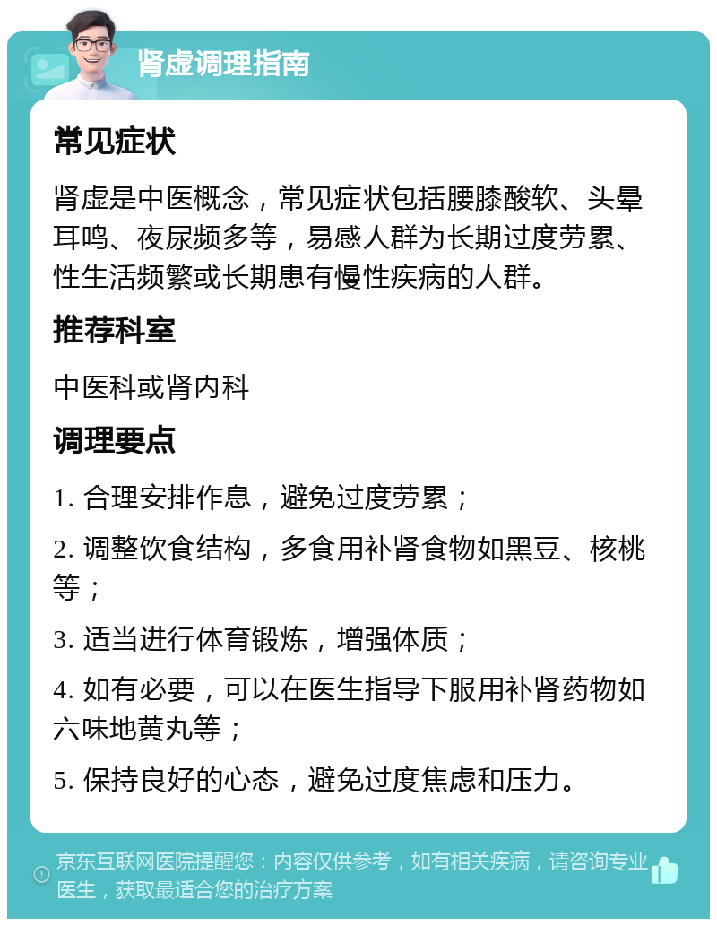 肾虚调理指南 常见症状 肾虚是中医概念，常见症状包括腰膝酸软、头晕耳鸣、夜尿频多等，易感人群为长期过度劳累、性生活频繁或长期患有慢性疾病的人群。 推荐科室 中医科或肾内科 调理要点 1. 合理安排作息，避免过度劳累； 2. 调整饮食结构，多食用补肾食物如黑豆、核桃等； 3. 适当进行体育锻炼，增强体质； 4. 如有必要，可以在医生指导下服用补肾药物如六味地黄丸等； 5. 保持良好的心态，避免过度焦虑和压力。