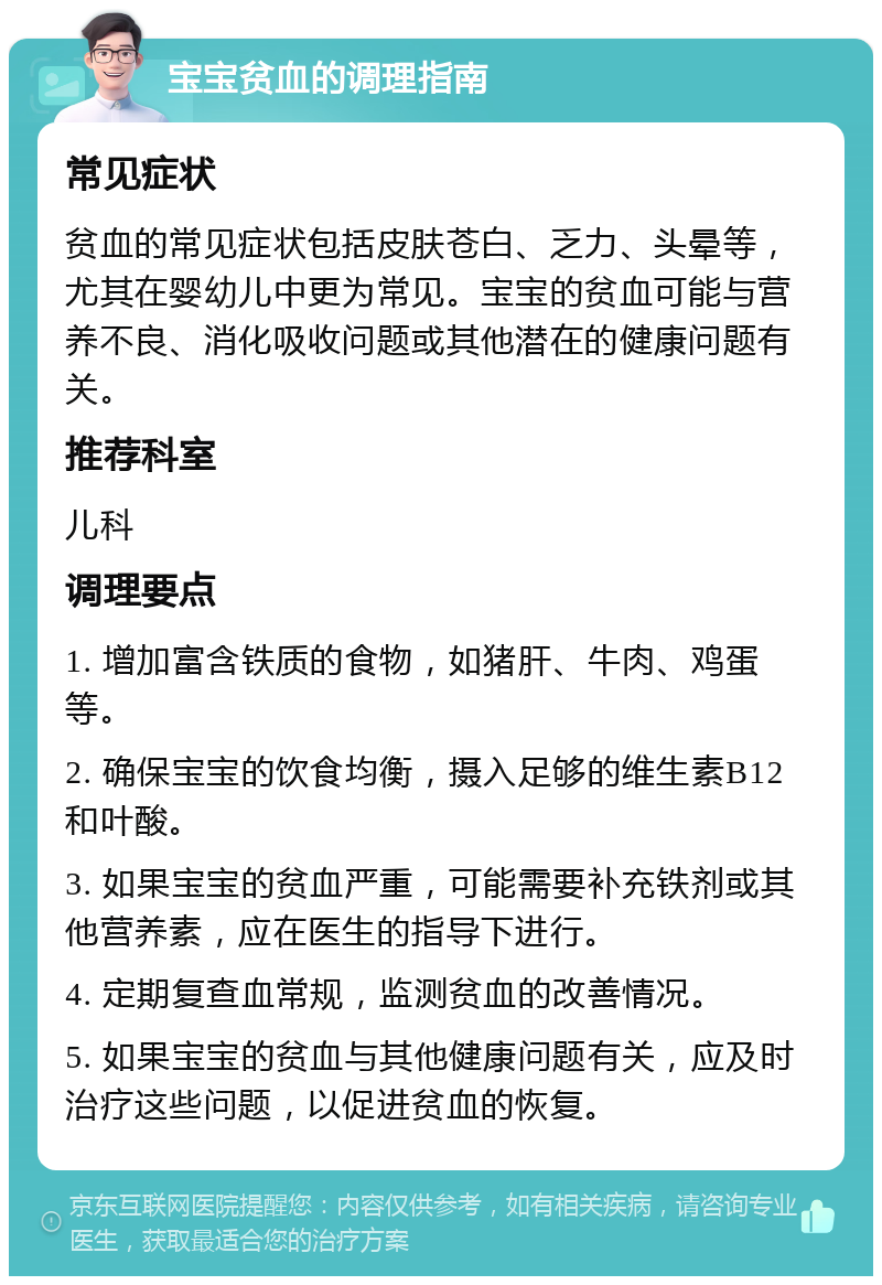 宝宝贫血的调理指南 常见症状 贫血的常见症状包括皮肤苍白、乏力、头晕等，尤其在婴幼儿中更为常见。宝宝的贫血可能与营养不良、消化吸收问题或其他潜在的健康问题有关。 推荐科室 儿科 调理要点 1. 增加富含铁质的食物，如猪肝、牛肉、鸡蛋等。 2. 确保宝宝的饮食均衡，摄入足够的维生素B12和叶酸。 3. 如果宝宝的贫血严重，可能需要补充铁剂或其他营养素，应在医生的指导下进行。 4. 定期复查血常规，监测贫血的改善情况。 5. 如果宝宝的贫血与其他健康问题有关，应及时治疗这些问题，以促进贫血的恢复。