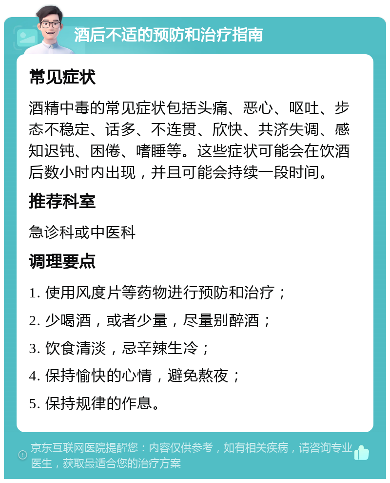 酒后不适的预防和治疗指南 常见症状 酒精中毒的常见症状包括头痛、恶心、呕吐、步态不稳定、话多、不连贯、欣快、共济失调、感知迟钝、困倦、嗜睡等。这些症状可能会在饮酒后数小时内出现，并且可能会持续一段时间。 推荐科室 急诊科或中医科 调理要点 1. 使用风度片等药物进行预防和治疗； 2. 少喝酒，或者少量，尽量别醉酒； 3. 饮食清淡，忌辛辣生冷； 4. 保持愉快的心情，避免熬夜； 5. 保持规律的作息。