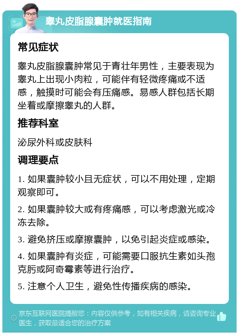 睾丸皮脂腺囊肿就医指南 常见症状 睾丸皮脂腺囊肿常见于青壮年男性，主要表现为睾丸上出现小肉粒，可能伴有轻微疼痛或不适感，触摸时可能会有压痛感。易感人群包括长期坐着或摩擦睾丸的人群。 推荐科室 泌尿外科或皮肤科 调理要点 1. 如果囊肿较小且无症状，可以不用处理，定期观察即可。 2. 如果囊肿较大或有疼痛感，可以考虑激光或冷冻去除。 3. 避免挤压或摩擦囊肿，以免引起炎症或感染。 4. 如果囊肿有炎症，可能需要口服抗生素如头孢克肟或阿奇霉素等进行治疗。 5. 注意个人卫生，避免性传播疾病的感染。