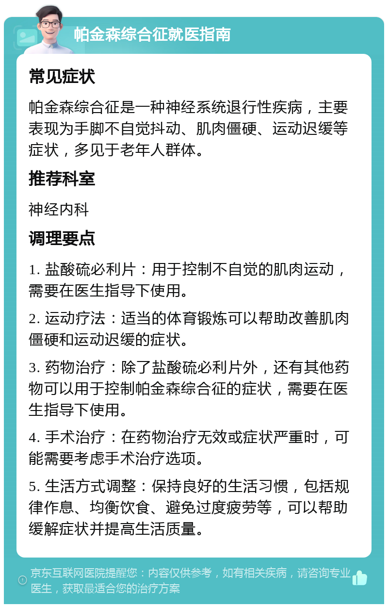 帕金森综合征就医指南 常见症状 帕金森综合征是一种神经系统退行性疾病，主要表现为手脚不自觉抖动、肌肉僵硬、运动迟缓等症状，多见于老年人群体。 推荐科室 神经内科 调理要点 1. 盐酸硫必利片：用于控制不自觉的肌肉运动，需要在医生指导下使用。 2. 运动疗法：适当的体育锻炼可以帮助改善肌肉僵硬和运动迟缓的症状。 3. 药物治疗：除了盐酸硫必利片外，还有其他药物可以用于控制帕金森综合征的症状，需要在医生指导下使用。 4. 手术治疗：在药物治疗无效或症状严重时，可能需要考虑手术治疗选项。 5. 生活方式调整：保持良好的生活习惯，包括规律作息、均衡饮食、避免过度疲劳等，可以帮助缓解症状并提高生活质量。