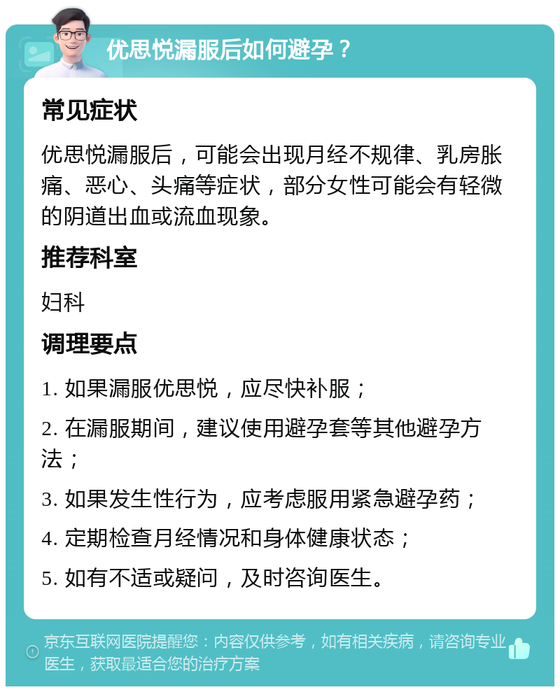 优思悦漏服后如何避孕？ 常见症状 优思悦漏服后，可能会出现月经不规律、乳房胀痛、恶心、头痛等症状，部分女性可能会有轻微的阴道出血或流血现象。 推荐科室 妇科 调理要点 1. 如果漏服优思悦，应尽快补服； 2. 在漏服期间，建议使用避孕套等其他避孕方法； 3. 如果发生性行为，应考虑服用紧急避孕药； 4. 定期检查月经情况和身体健康状态； 5. 如有不适或疑问，及时咨询医生。