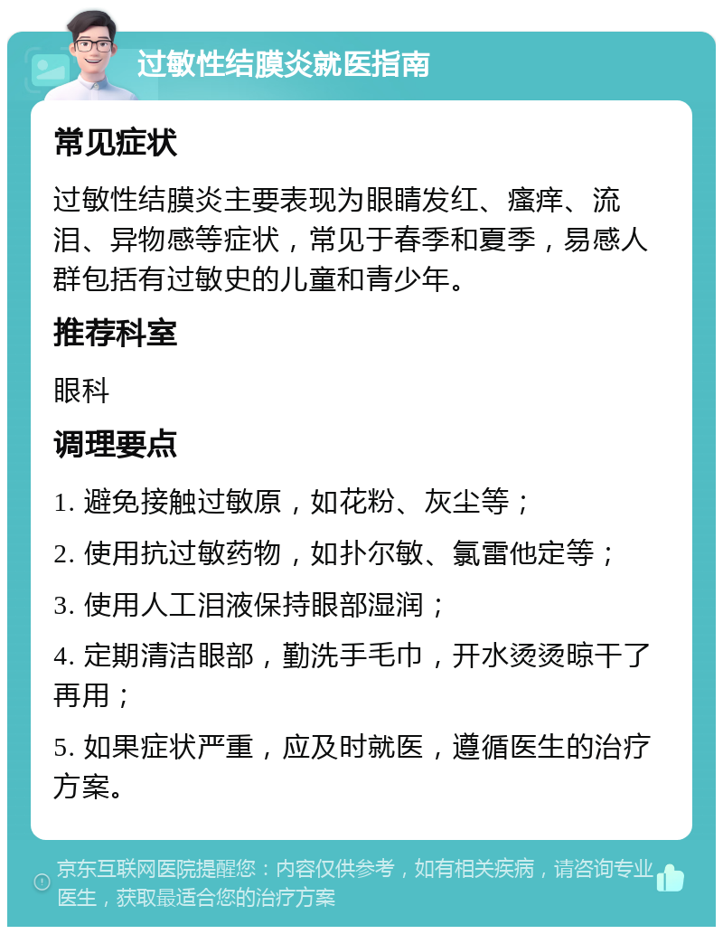 过敏性结膜炎就医指南 常见症状 过敏性结膜炎主要表现为眼睛发红、瘙痒、流泪、异物感等症状，常见于春季和夏季，易感人群包括有过敏史的儿童和青少年。 推荐科室 眼科 调理要点 1. 避免接触过敏原，如花粉、灰尘等； 2. 使用抗过敏药物，如扑尔敏、氯雷他定等； 3. 使用人工泪液保持眼部湿润； 4. 定期清洁眼部，勤洗手毛巾，开水烫烫晾干了再用； 5. 如果症状严重，应及时就医，遵循医生的治疗方案。