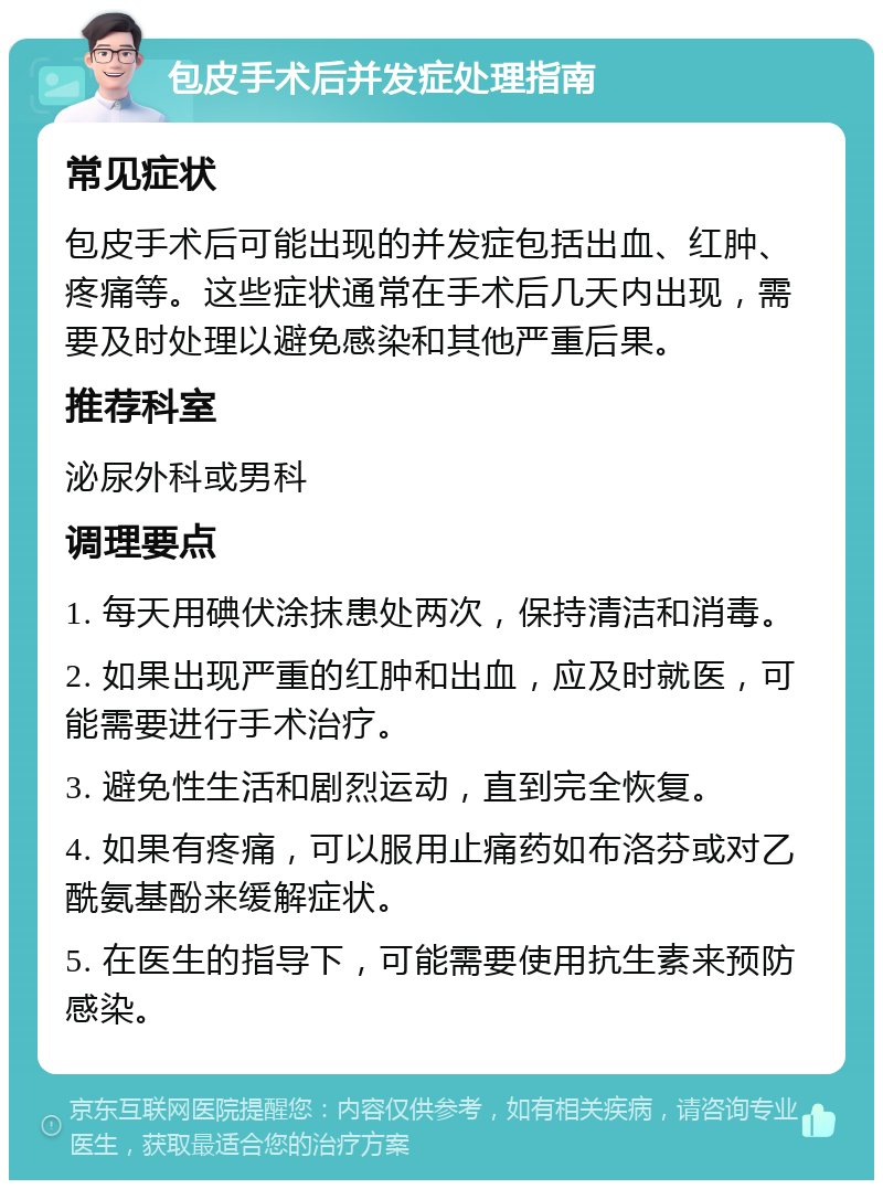 包皮手术后并发症处理指南 常见症状 包皮手术后可能出现的并发症包括出血、红肿、疼痛等。这些症状通常在手术后几天内出现，需要及时处理以避免感染和其他严重后果。 推荐科室 泌尿外科或男科 调理要点 1. 每天用碘伏涂抹患处两次，保持清洁和消毒。 2. 如果出现严重的红肿和出血，应及时就医，可能需要进行手术治疗。 3. 避免性生活和剧烈运动，直到完全恢复。 4. 如果有疼痛，可以服用止痛药如布洛芬或对乙酰氨基酚来缓解症状。 5. 在医生的指导下，可能需要使用抗生素来预防感染。