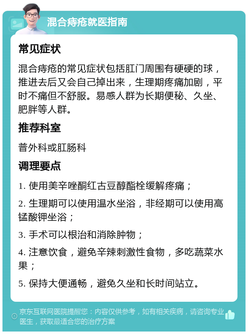 混合痔疮就医指南 常见症状 混合痔疮的常见症状包括肛门周围有硬硬的球，推进去后又会自己掉出来，生理期疼痛加剧，平时不痛但不舒服。易感人群为长期便秘、久坐、肥胖等人群。 推荐科室 普外科或肛肠科 调理要点 1. 使用美辛唑酮红古豆醇酯栓缓解疼痛； 2. 生理期可以使用温水坐浴，非经期可以使用高锰酸钾坐浴； 3. 手术可以根治和消除肿物； 4. 注意饮食，避免辛辣刺激性食物，多吃蔬菜水果； 5. 保持大便通畅，避免久坐和长时间站立。