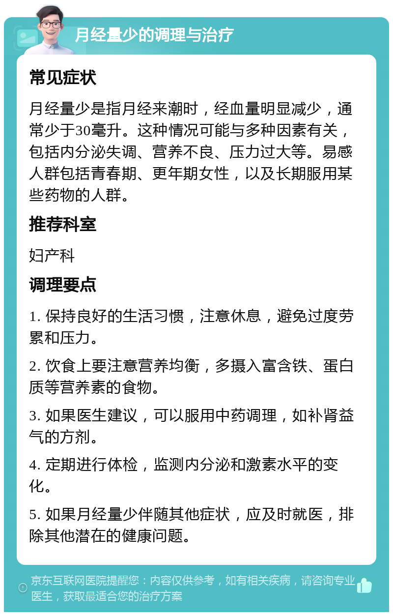 月经量少的调理与治疗 常见症状 月经量少是指月经来潮时，经血量明显减少，通常少于30毫升。这种情况可能与多种因素有关，包括内分泌失调、营养不良、压力过大等。易感人群包括青春期、更年期女性，以及长期服用某些药物的人群。 推荐科室 妇产科 调理要点 1. 保持良好的生活习惯，注意休息，避免过度劳累和压力。 2. 饮食上要注意营养均衡，多摄入富含铁、蛋白质等营养素的食物。 3. 如果医生建议，可以服用中药调理，如补肾益气的方剂。 4. 定期进行体检，监测内分泌和激素水平的变化。 5. 如果月经量少伴随其他症状，应及时就医，排除其他潜在的健康问题。