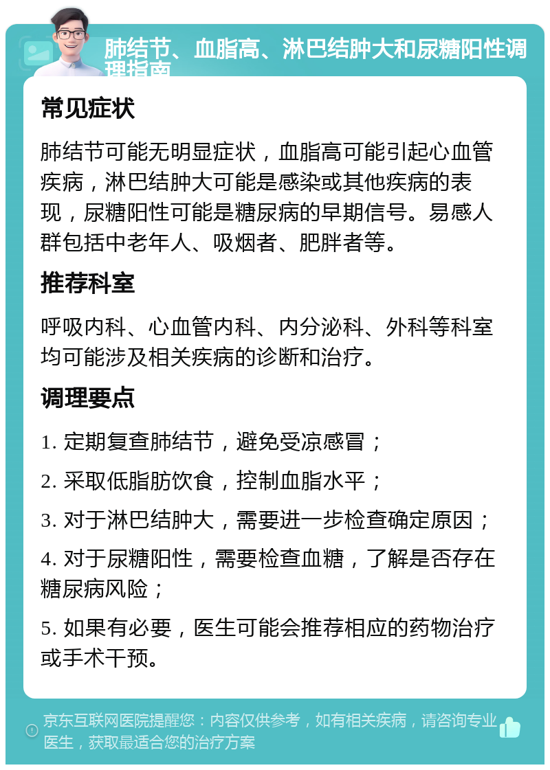 肺结节、血脂高、淋巴结肿大和尿糖阳性调理指南 常见症状 肺结节可能无明显症状，血脂高可能引起心血管疾病，淋巴结肿大可能是感染或其他疾病的表现，尿糖阳性可能是糖尿病的早期信号。易感人群包括中老年人、吸烟者、肥胖者等。 推荐科室 呼吸内科、心血管内科、内分泌科、外科等科室均可能涉及相关疾病的诊断和治疗。 调理要点 1. 定期复查肺结节，避免受凉感冒； 2. 采取低脂肪饮食，控制血脂水平； 3. 对于淋巴结肿大，需要进一步检查确定原因； 4. 对于尿糖阳性，需要检查血糖，了解是否存在糖尿病风险； 5. 如果有必要，医生可能会推荐相应的药物治疗或手术干预。