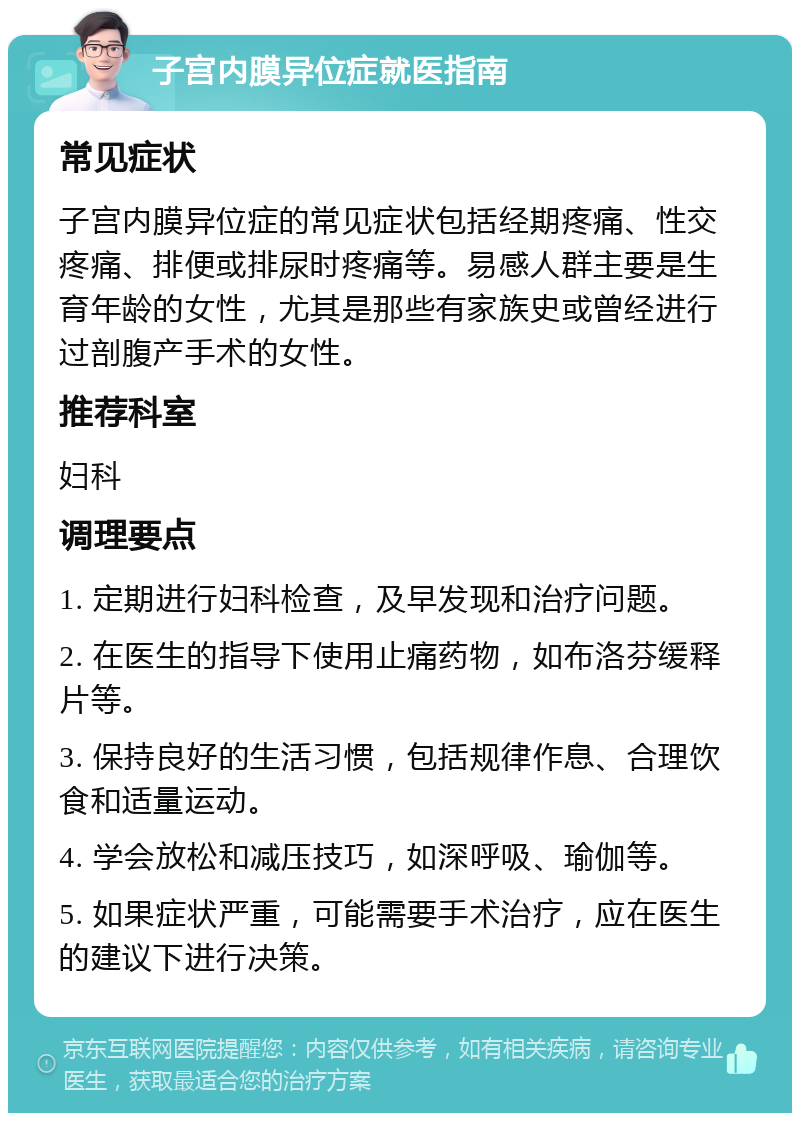 子宫内膜异位症就医指南 常见症状 子宫内膜异位症的常见症状包括经期疼痛、性交疼痛、排便或排尿时疼痛等。易感人群主要是生育年龄的女性，尤其是那些有家族史或曾经进行过剖腹产手术的女性。 推荐科室 妇科 调理要点 1. 定期进行妇科检查，及早发现和治疗问题。 2. 在医生的指导下使用止痛药物，如布洛芬缓释片等。 3. 保持良好的生活习惯，包括规律作息、合理饮食和适量运动。 4. 学会放松和减压技巧，如深呼吸、瑜伽等。 5. 如果症状严重，可能需要手术治疗，应在医生的建议下进行决策。