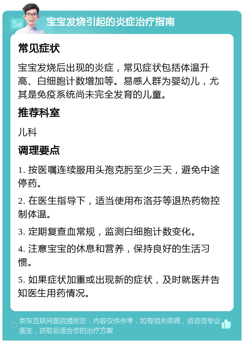 宝宝发烧引起的炎症治疗指南 常见症状 宝宝发烧后出现的炎症，常见症状包括体温升高、白细胞计数增加等。易感人群为婴幼儿，尤其是免疫系统尚未完全发育的儿童。 推荐科室 儿科 调理要点 1. 按医嘱连续服用头孢克肟至少三天，避免中途停药。 2. 在医生指导下，适当使用布洛芬等退热药物控制体温。 3. 定期复查血常规，监测白细胞计数变化。 4. 注意宝宝的休息和营养，保持良好的生活习惯。 5. 如果症状加重或出现新的症状，及时就医并告知医生用药情况。