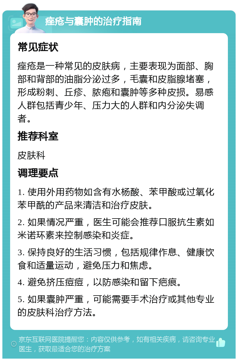 痤疮与囊肿的治疗指南 常见症状 痤疮是一种常见的皮肤病，主要表现为面部、胸部和背部的油脂分泌过多，毛囊和皮脂腺堵塞，形成粉刺、丘疹、脓疱和囊肿等多种皮损。易感人群包括青少年、压力大的人群和内分泌失调者。 推荐科室 皮肤科 调理要点 1. 使用外用药物如含有水杨酸、苯甲酸或过氧化苯甲酰的产品来清洁和治疗皮肤。 2. 如果情况严重，医生可能会推荐口服抗生素如米诺环素来控制感染和炎症。 3. 保持良好的生活习惯，包括规律作息、健康饮食和适量运动，避免压力和焦虑。 4. 避免挤压痘痘，以防感染和留下疤痕。 5. 如果囊肿严重，可能需要手术治疗或其他专业的皮肤科治疗方法。