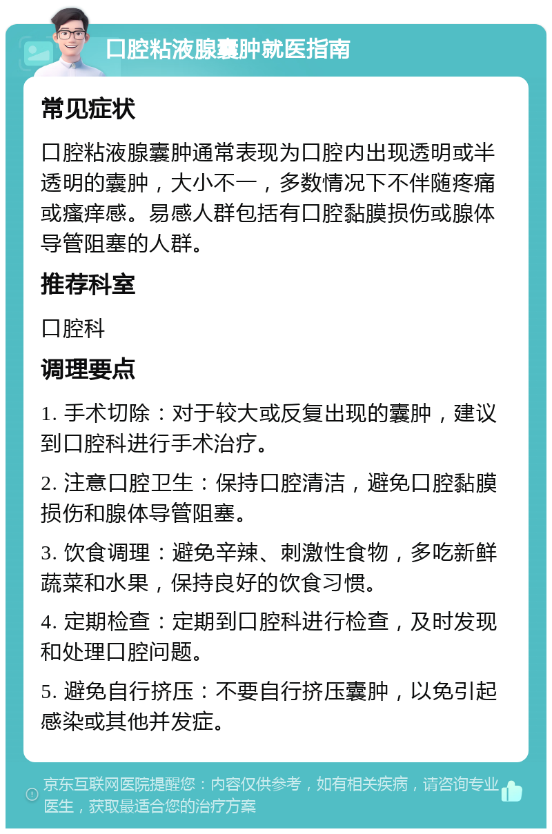 口腔粘液腺囊肿就医指南 常见症状 口腔粘液腺囊肿通常表现为口腔内出现透明或半透明的囊肿，大小不一，多数情况下不伴随疼痛或瘙痒感。易感人群包括有口腔黏膜损伤或腺体导管阻塞的人群。 推荐科室 口腔科 调理要点 1. 手术切除：对于较大或反复出现的囊肿，建议到口腔科进行手术治疗。 2. 注意口腔卫生：保持口腔清洁，避免口腔黏膜损伤和腺体导管阻塞。 3. 饮食调理：避免辛辣、刺激性食物，多吃新鲜蔬菜和水果，保持良好的饮食习惯。 4. 定期检查：定期到口腔科进行检查，及时发现和处理口腔问题。 5. 避免自行挤压：不要自行挤压囊肿，以免引起感染或其他并发症。