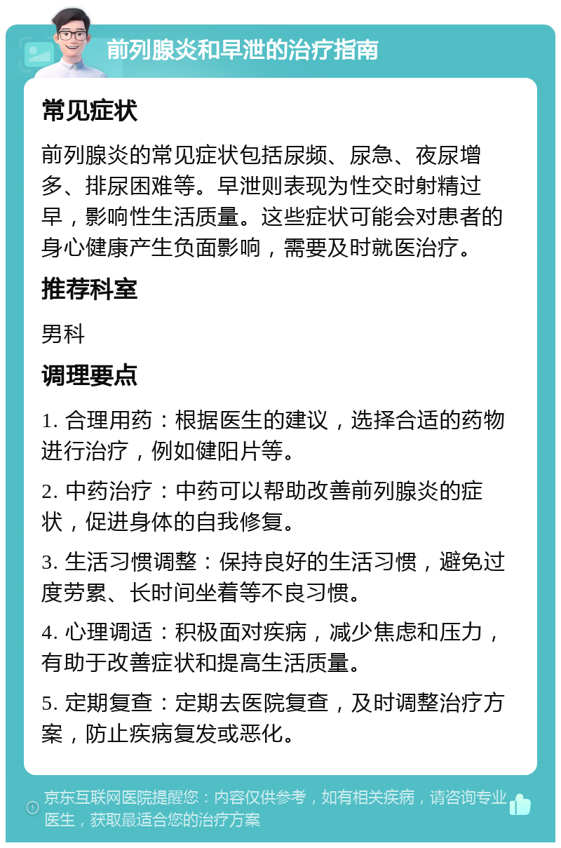 前列腺炎和早泄的治疗指南 常见症状 前列腺炎的常见症状包括尿频、尿急、夜尿增多、排尿困难等。早泄则表现为性交时射精过早，影响性生活质量。这些症状可能会对患者的身心健康产生负面影响，需要及时就医治疗。 推荐科室 男科 调理要点 1. 合理用药：根据医生的建议，选择合适的药物进行治疗，例如健阳片等。 2. 中药治疗：中药可以帮助改善前列腺炎的症状，促进身体的自我修复。 3. 生活习惯调整：保持良好的生活习惯，避免过度劳累、长时间坐着等不良习惯。 4. 心理调适：积极面对疾病，减少焦虑和压力，有助于改善症状和提高生活质量。 5. 定期复查：定期去医院复查，及时调整治疗方案，防止疾病复发或恶化。