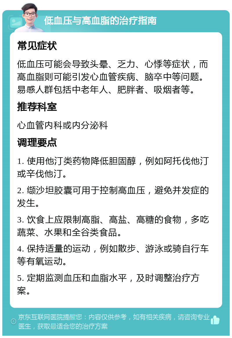 低血压与高血脂的治疗指南 常见症状 低血压可能会导致头晕、乏力、心悸等症状，而高血脂则可能引发心血管疾病、脑卒中等问题。易感人群包括中老年人、肥胖者、吸烟者等。 推荐科室 心血管内科或内分泌科 调理要点 1. 使用他汀类药物降低胆固醇，例如阿托伐他汀或辛伐他汀。 2. 缬沙坦胶囊可用于控制高血压，避免并发症的发生。 3. 饮食上应限制高脂、高盐、高糖的食物，多吃蔬菜、水果和全谷类食品。 4. 保持适量的运动，例如散步、游泳或骑自行车等有氧运动。 5. 定期监测血压和血脂水平，及时调整治疗方案。