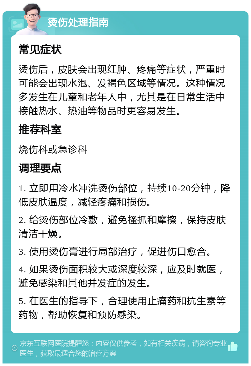 烫伤处理指南 常见症状 烫伤后，皮肤会出现红肿、疼痛等症状，严重时可能会出现水泡、发褐色区域等情况。这种情况多发生在儿童和老年人中，尤其是在日常生活中接触热水、热油等物品时更容易发生。 推荐科室 烧伤科或急诊科 调理要点 1. 立即用冷水冲洗烫伤部位，持续10-20分钟，降低皮肤温度，减轻疼痛和损伤。 2. 给烫伤部位冷敷，避免搔抓和摩擦，保持皮肤清洁干燥。 3. 使用烫伤膏进行局部治疗，促进伤口愈合。 4. 如果烫伤面积较大或深度较深，应及时就医，避免感染和其他并发症的发生。 5. 在医生的指导下，合理使用止痛药和抗生素等药物，帮助恢复和预防感染。