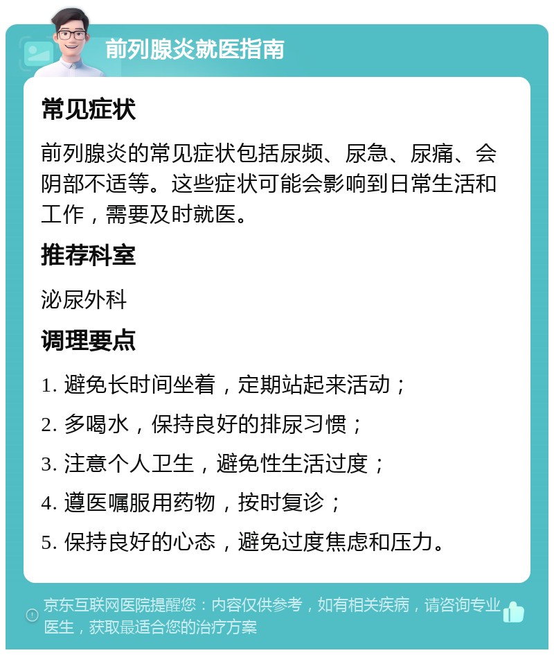 前列腺炎就医指南 常见症状 前列腺炎的常见症状包括尿频、尿急、尿痛、会阴部不适等。这些症状可能会影响到日常生活和工作，需要及时就医。 推荐科室 泌尿外科 调理要点 1. 避免长时间坐着，定期站起来活动； 2. 多喝水，保持良好的排尿习惯； 3. 注意个人卫生，避免性生活过度； 4. 遵医嘱服用药物，按时复诊； 5. 保持良好的心态，避免过度焦虑和压力。