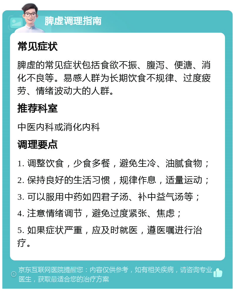 脾虚调理指南 常见症状 脾虚的常见症状包括食欲不振、腹泻、便溏、消化不良等。易感人群为长期饮食不规律、过度疲劳、情绪波动大的人群。 推荐科室 中医内科或消化内科 调理要点 1. 调整饮食，少食多餐，避免生冷、油腻食物； 2. 保持良好的生活习惯，规律作息，适量运动； 3. 可以服用中药如四君子汤、补中益气汤等； 4. 注意情绪调节，避免过度紧张、焦虑； 5. 如果症状严重，应及时就医，遵医嘱进行治疗。