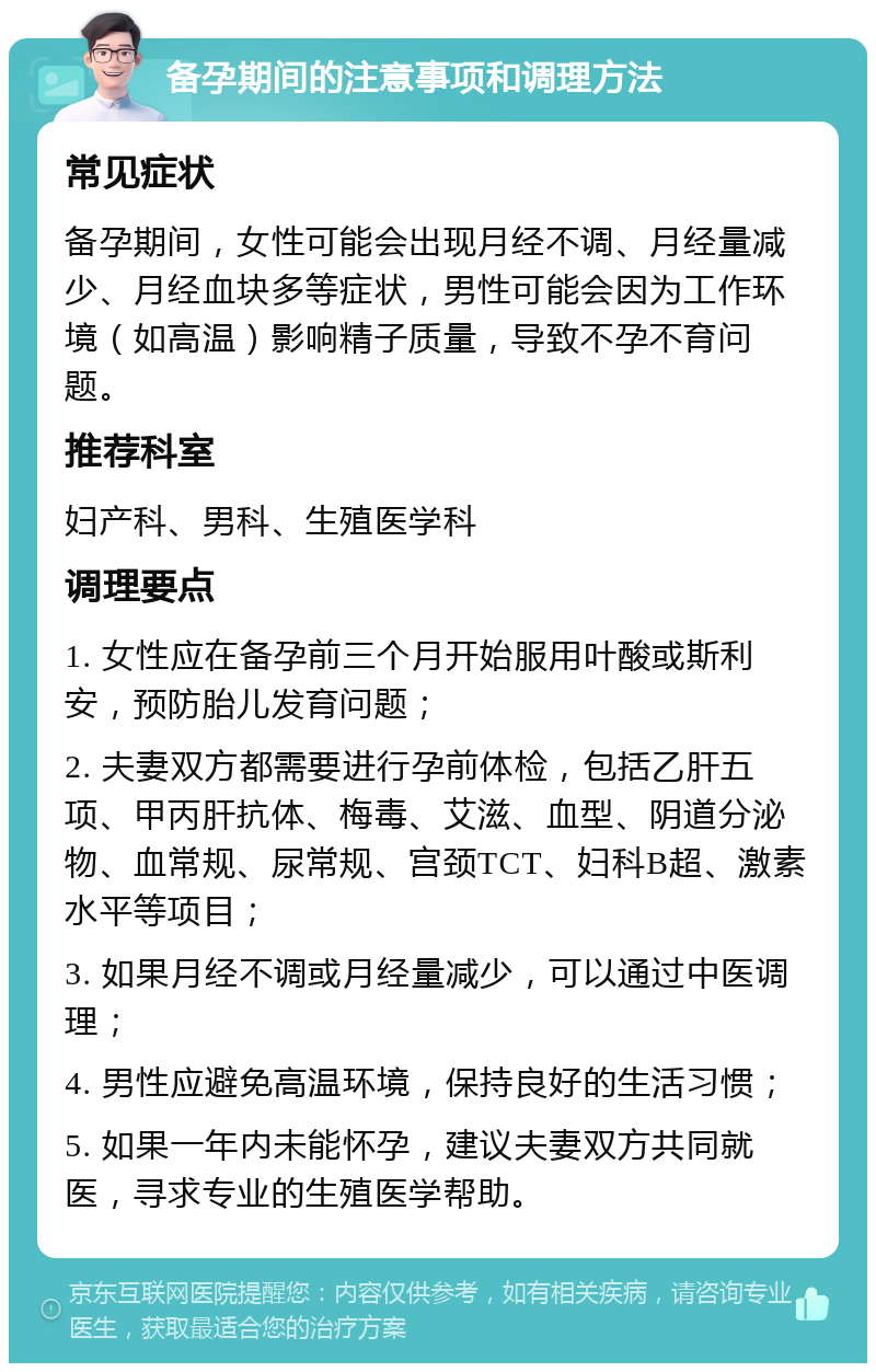 备孕期间的注意事项和调理方法 常见症状 备孕期间，女性可能会出现月经不调、月经量减少、月经血块多等症状，男性可能会因为工作环境（如高温）影响精子质量，导致不孕不育问题。 推荐科室 妇产科、男科、生殖医学科 调理要点 1. 女性应在备孕前三个月开始服用叶酸或斯利安，预防胎儿发育问题； 2. 夫妻双方都需要进行孕前体检，包括乙肝五项、甲丙肝抗体、梅毒、艾滋、血型、阴道分泌物、血常规、尿常规、宫颈TCT、妇科B超、激素水平等项目； 3. 如果月经不调或月经量减少，可以通过中医调理； 4. 男性应避免高温环境，保持良好的生活习惯； 5. 如果一年内未能怀孕，建议夫妻双方共同就医，寻求专业的生殖医学帮助。