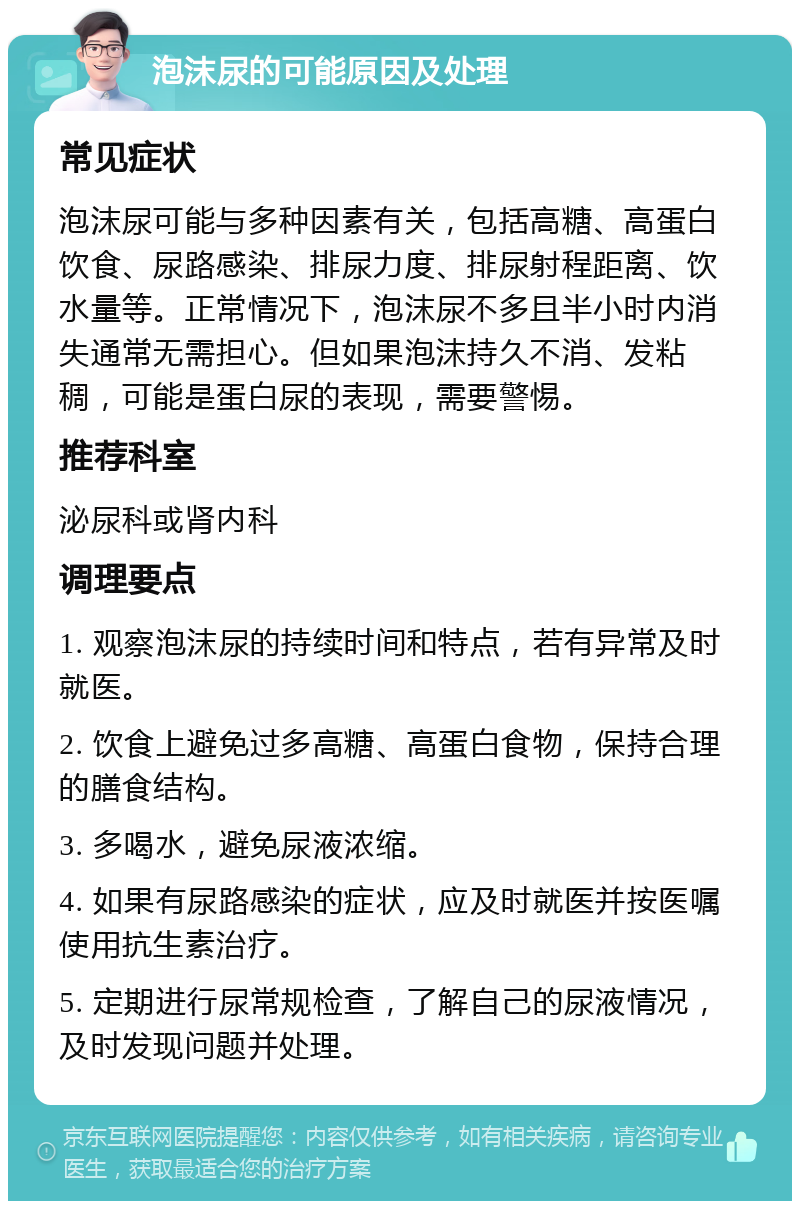 泡沫尿的可能原因及处理 常见症状 泡沫尿可能与多种因素有关，包括高糖、高蛋白饮食、尿路感染、排尿力度、排尿射程距离、饮水量等。正常情况下，泡沫尿不多且半小时内消失通常无需担心。但如果泡沫持久不消、发粘稠，可能是蛋白尿的表现，需要警惕。 推荐科室 泌尿科或肾内科 调理要点 1. 观察泡沫尿的持续时间和特点，若有异常及时就医。 2. 饮食上避免过多高糖、高蛋白食物，保持合理的膳食结构。 3. 多喝水，避免尿液浓缩。 4. 如果有尿路感染的症状，应及时就医并按医嘱使用抗生素治疗。 5. 定期进行尿常规检查，了解自己的尿液情况，及时发现问题并处理。