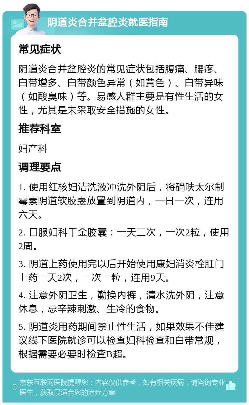 阴道炎合并盆腔炎就医指南 常见症状 阴道炎合并盆腔炎的常见症状包括腹痛、腰疼、白带增多、白带颜色异常（如黄色）、白带异味（如酸臭味）等。易感人群主要是有性生活的女性，尤其是未采取安全措施的女性。 推荐科室 妇产科 调理要点 1. 使用红核妇洁洗液冲洗外阴后，将硝呋太尔制霉素阴道软胶囊放置到阴道内，一日一次，连用六天。 2. 口服妇科千金胶囊：一天三次，一次2粒，使用2周。 3. 阴道上药使用完以后开始使用康妇消炎栓肛门上药一天2次，一次一粒，连用9天。 4. 注意外阴卫生，勤换内裤，清水洗外阴，注意休息，忌辛辣刺激、生冷的食物。 5. 阴道炎用药期间禁止性生活，如果效果不佳建议线下医院就诊可以检查妇科检查和白带常规，根据需要必要时检查B超。