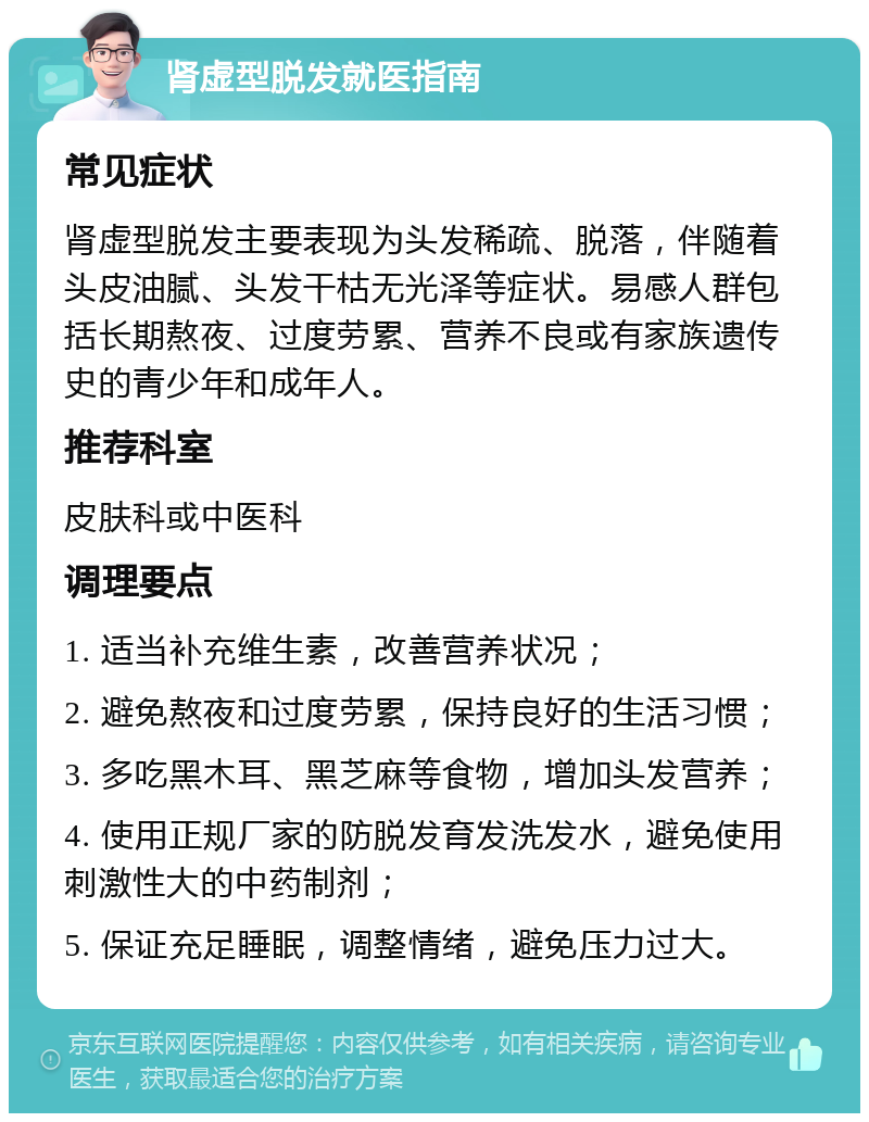 肾虚型脱发就医指南 常见症状 肾虚型脱发主要表现为头发稀疏、脱落，伴随着头皮油腻、头发干枯无光泽等症状。易感人群包括长期熬夜、过度劳累、营养不良或有家族遗传史的青少年和成年人。 推荐科室 皮肤科或中医科 调理要点 1. 适当补充维生素，改善营养状况； 2. 避免熬夜和过度劳累，保持良好的生活习惯； 3. 多吃黑木耳、黑芝麻等食物，增加头发营养； 4. 使用正规厂家的防脱发育发洗发水，避免使用刺激性大的中药制剂； 5. 保证充足睡眠，调整情绪，避免压力过大。