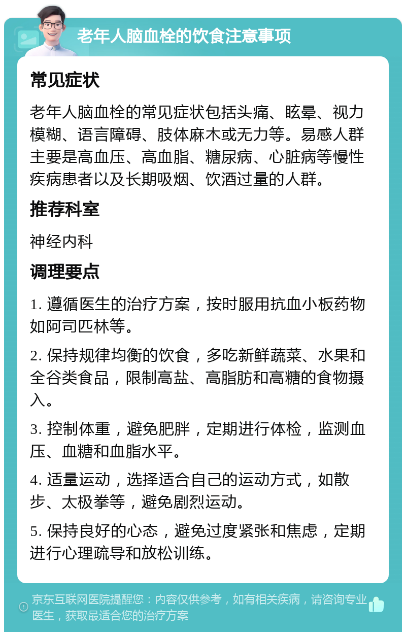 老年人脑血栓的饮食注意事项 常见症状 老年人脑血栓的常见症状包括头痛、眩晕、视力模糊、语言障碍、肢体麻木或无力等。易感人群主要是高血压、高血脂、糖尿病、心脏病等慢性疾病患者以及长期吸烟、饮酒过量的人群。 推荐科室 神经内科 调理要点 1. 遵循医生的治疗方案，按时服用抗血小板药物如阿司匹林等。 2. 保持规律均衡的饮食，多吃新鲜蔬菜、水果和全谷类食品，限制高盐、高脂肪和高糖的食物摄入。 3. 控制体重，避免肥胖，定期进行体检，监测血压、血糖和血脂水平。 4. 适量运动，选择适合自己的运动方式，如散步、太极拳等，避免剧烈运动。 5. 保持良好的心态，避免过度紧张和焦虑，定期进行心理疏导和放松训练。
