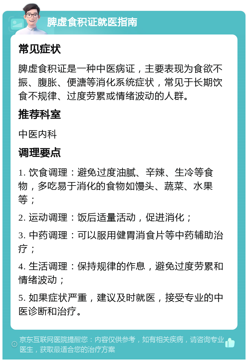 脾虚食积证就医指南 常见症状 脾虚食积证是一种中医病证，主要表现为食欲不振、腹胀、便溏等消化系统症状，常见于长期饮食不规律、过度劳累或情绪波动的人群。 推荐科室 中医内科 调理要点 1. 饮食调理：避免过度油腻、辛辣、生冷等食物，多吃易于消化的食物如馒头、蔬菜、水果等； 2. 运动调理：饭后适量活动，促进消化； 3. 中药调理：可以服用健胃消食片等中药辅助治疗； 4. 生活调理：保持规律的作息，避免过度劳累和情绪波动； 5. 如果症状严重，建议及时就医，接受专业的中医诊断和治疗。