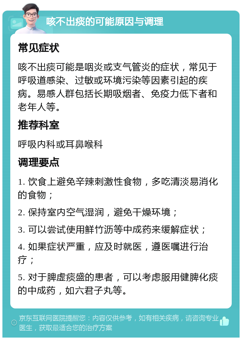 咳不出痰的可能原因与调理 常见症状 咳不出痰可能是咽炎或支气管炎的症状，常见于呼吸道感染、过敏或环境污染等因素引起的疾病。易感人群包括长期吸烟者、免疫力低下者和老年人等。 推荐科室 呼吸内科或耳鼻喉科 调理要点 1. 饮食上避免辛辣刺激性食物，多吃清淡易消化的食物； 2. 保持室内空气湿润，避免干燥环境； 3. 可以尝试使用鲜竹沥等中成药来缓解症状； 4. 如果症状严重，应及时就医，遵医嘱进行治疗； 5. 对于脾虚痰盛的患者，可以考虑服用健脾化痰的中成药，如六君子丸等。