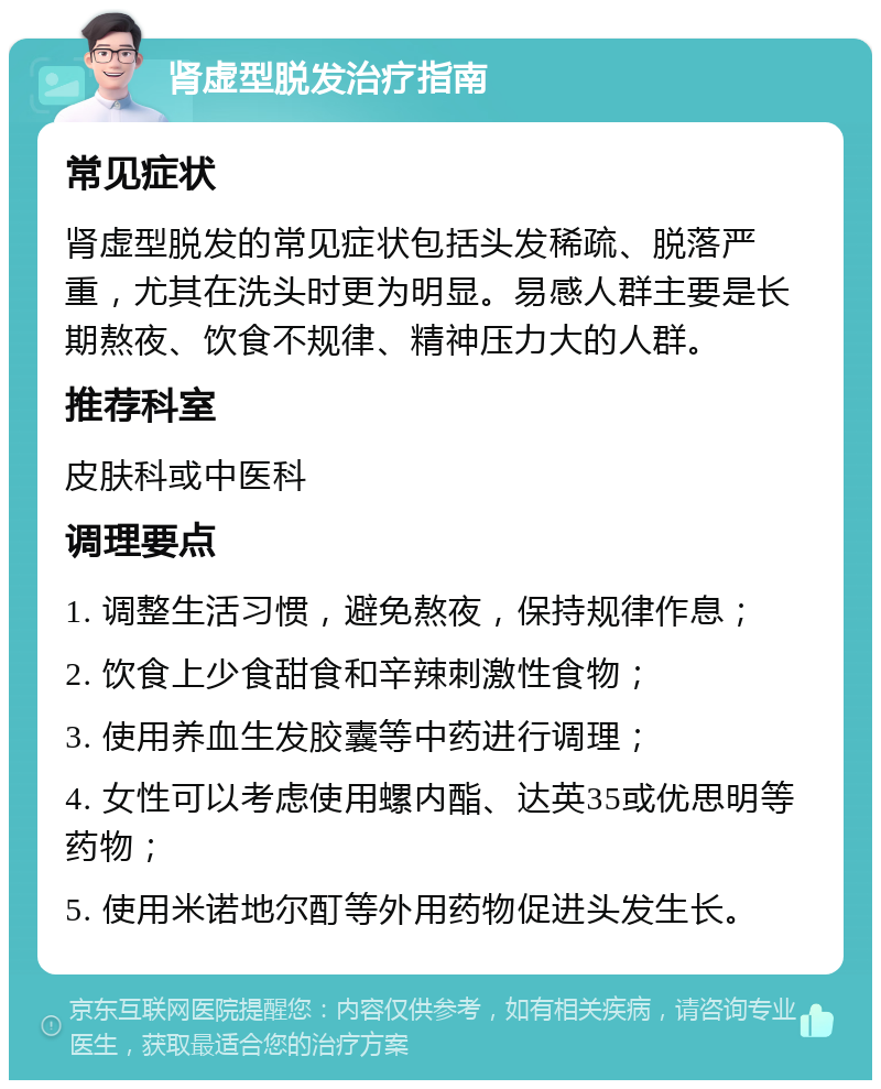 肾虚型脱发治疗指南 常见症状 肾虚型脱发的常见症状包括头发稀疏、脱落严重，尤其在洗头时更为明显。易感人群主要是长期熬夜、饮食不规律、精神压力大的人群。 推荐科室 皮肤科或中医科 调理要点 1. 调整生活习惯，避免熬夜，保持规律作息； 2. 饮食上少食甜食和辛辣刺激性食物； 3. 使用养血生发胶囊等中药进行调理； 4. 女性可以考虑使用螺内酯、达英35或优思明等药物； 5. 使用米诺地尔酊等外用药物促进头发生长。