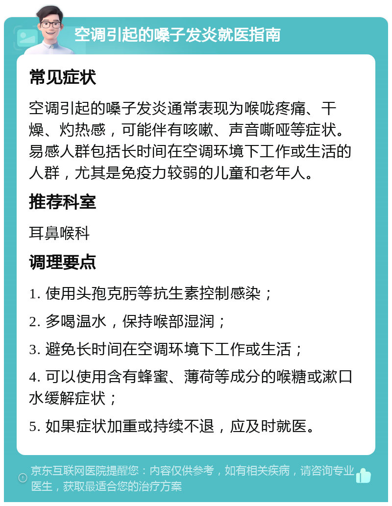 空调引起的嗓子发炎就医指南 常见症状 空调引起的嗓子发炎通常表现为喉咙疼痛、干燥、灼热感，可能伴有咳嗽、声音嘶哑等症状。易感人群包括长时间在空调环境下工作或生活的人群，尤其是免疫力较弱的儿童和老年人。 推荐科室 耳鼻喉科 调理要点 1. 使用头孢克肟等抗生素控制感染； 2. 多喝温水，保持喉部湿润； 3. 避免长时间在空调环境下工作或生活； 4. 可以使用含有蜂蜜、薄荷等成分的喉糖或漱口水缓解症状； 5. 如果症状加重或持续不退，应及时就医。