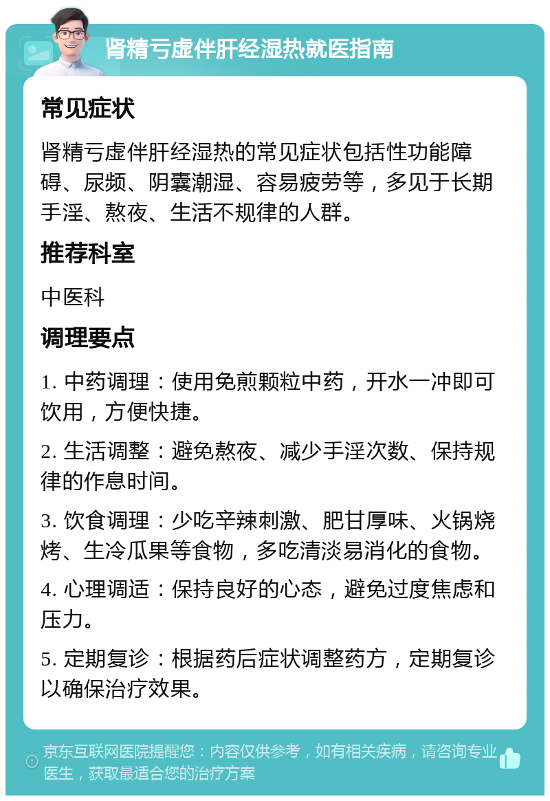 肾精亏虚伴肝经湿热就医指南 常见症状 肾精亏虚伴肝经湿热的常见症状包括性功能障碍、尿频、阴囊潮湿、容易疲劳等，多见于长期手淫、熬夜、生活不规律的人群。 推荐科室 中医科 调理要点 1. 中药调理：使用免煎颗粒中药，开水一冲即可饮用，方便快捷。 2. 生活调整：避免熬夜、减少手淫次数、保持规律的作息时间。 3. 饮食调理：少吃辛辣刺激、肥甘厚味、火锅烧烤、生冷瓜果等食物，多吃清淡易消化的食物。 4. 心理调适：保持良好的心态，避免过度焦虑和压力。 5. 定期复诊：根据药后症状调整药方，定期复诊以确保治疗效果。