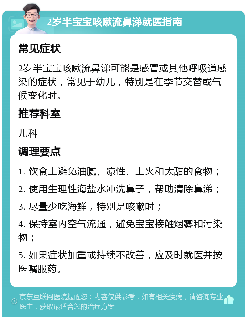 2岁半宝宝咳嗽流鼻涕就医指南 常见症状 2岁半宝宝咳嗽流鼻涕可能是感冒或其他呼吸道感染的症状，常见于幼儿，特别是在季节交替或气候变化时。 推荐科室 儿科 调理要点 1. 饮食上避免油腻、凉性、上火和太甜的食物； 2. 使用生理性海盐水冲洗鼻子，帮助清除鼻涕； 3. 尽量少吃海鲜，特别是咳嗽时； 4. 保持室内空气流通，避免宝宝接触烟雾和污染物； 5. 如果症状加重或持续不改善，应及时就医并按医嘱服药。