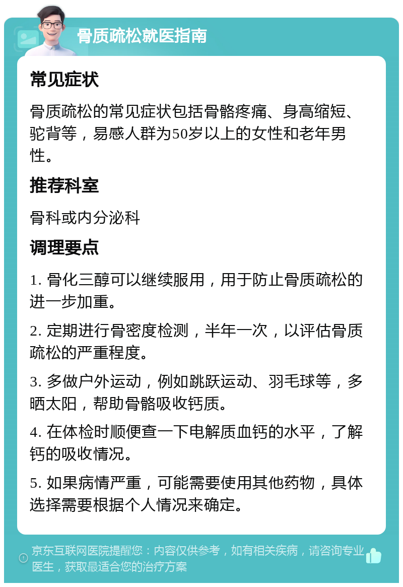 骨质疏松就医指南 常见症状 骨质疏松的常见症状包括骨骼疼痛、身高缩短、驼背等，易感人群为50岁以上的女性和老年男性。 推荐科室 骨科或内分泌科 调理要点 1. 骨化三醇可以继续服用，用于防止骨质疏松的进一步加重。 2. 定期进行骨密度检测，半年一次，以评估骨质疏松的严重程度。 3. 多做户外运动，例如跳跃运动、羽毛球等，多晒太阳，帮助骨骼吸收钙质。 4. 在体检时顺便查一下电解质血钙的水平，了解钙的吸收情况。 5. 如果病情严重，可能需要使用其他药物，具体选择需要根据个人情况来确定。