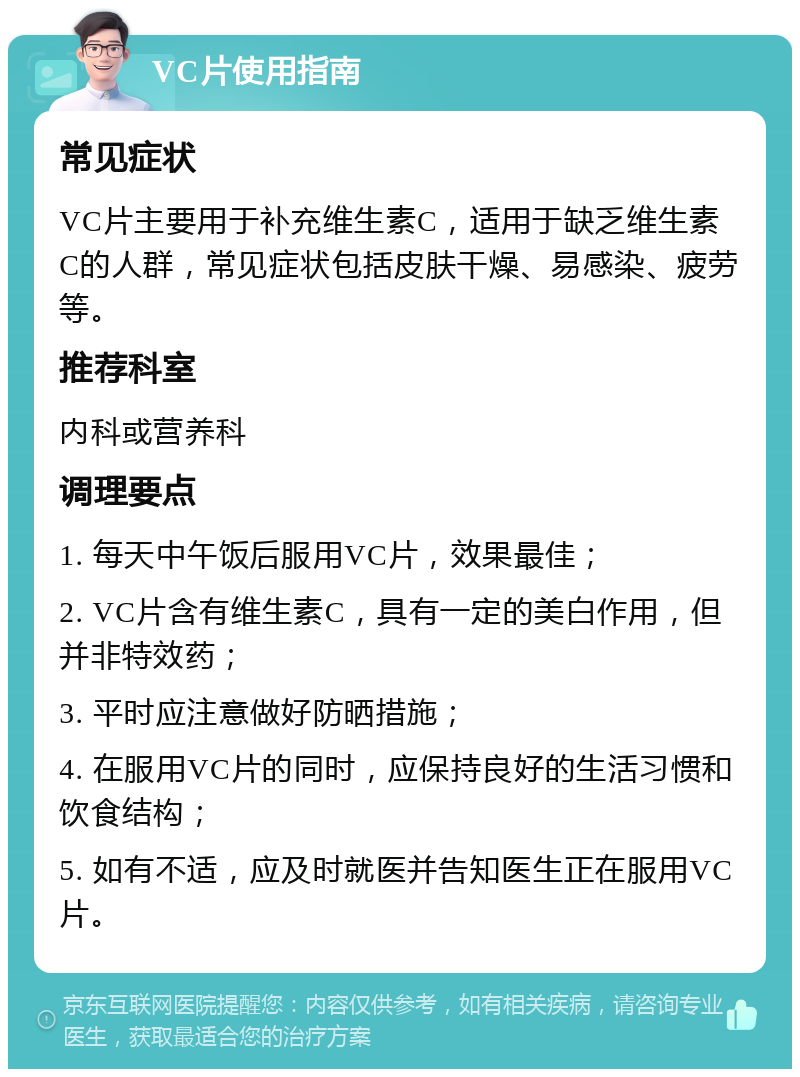 VC片使用指南 常见症状 VC片主要用于补充维生素C，适用于缺乏维生素C的人群，常见症状包括皮肤干燥、易感染、疲劳等。 推荐科室 内科或营养科 调理要点 1. 每天中午饭后服用VC片，效果最佳； 2. VC片含有维生素C，具有一定的美白作用，但并非特效药； 3. 平时应注意做好防晒措施； 4. 在服用VC片的同时，应保持良好的生活习惯和饮食结构； 5. 如有不适，应及时就医并告知医生正在服用VC片。