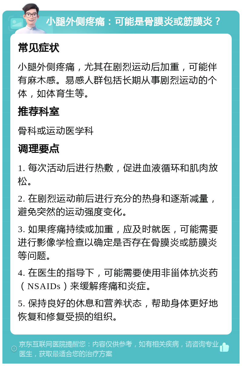 小腿外侧疼痛：可能是骨膜炎或筋膜炎？ 常见症状 小腿外侧疼痛，尤其在剧烈运动后加重，可能伴有麻木感。易感人群包括长期从事剧烈运动的个体，如体育生等。 推荐科室 骨科或运动医学科 调理要点 1. 每次活动后进行热敷，促进血液循环和肌肉放松。 2. 在剧烈运动前后进行充分的热身和逐渐减量，避免突然的运动强度变化。 3. 如果疼痛持续或加重，应及时就医，可能需要进行影像学检查以确定是否存在骨膜炎或筋膜炎等问题。 4. 在医生的指导下，可能需要使用非甾体抗炎药（NSAIDs）来缓解疼痛和炎症。 5. 保持良好的休息和营养状态，帮助身体更好地恢复和修复受损的组织。