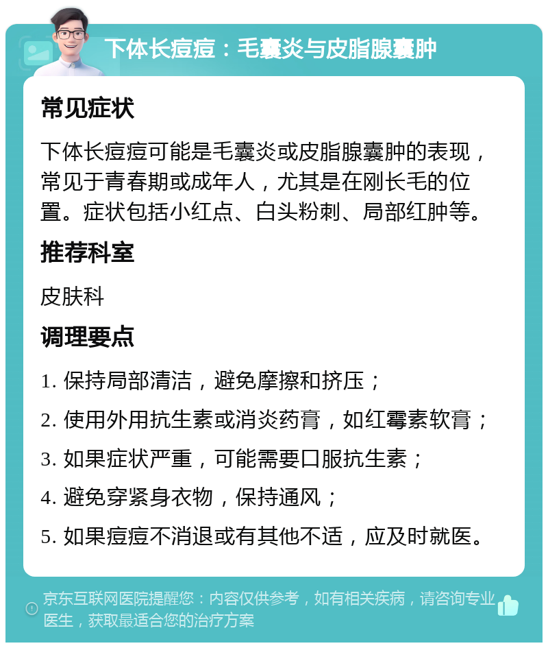 下体长痘痘：毛囊炎与皮脂腺囊肿 常见症状 下体长痘痘可能是毛囊炎或皮脂腺囊肿的表现，常见于青春期或成年人，尤其是在刚长毛的位置。症状包括小红点、白头粉刺、局部红肿等。 推荐科室 皮肤科 调理要点 1. 保持局部清洁，避免摩擦和挤压； 2. 使用外用抗生素或消炎药膏，如红霉素软膏； 3. 如果症状严重，可能需要口服抗生素； 4. 避免穿紧身衣物，保持通风； 5. 如果痘痘不消退或有其他不适，应及时就医。