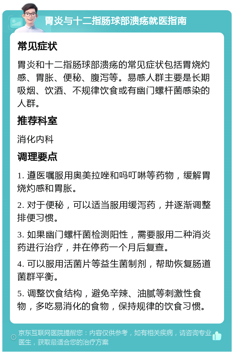 胃炎与十二指肠球部溃疡就医指南 常见症状 胃炎和十二指肠球部溃疡的常见症状包括胃烧灼感、胃胀、便秘、腹泻等。易感人群主要是长期吸烟、饮酒、不规律饮食或有幽门螺杆菌感染的人群。 推荐科室 消化内科 调理要点 1. 遵医嘱服用奥美拉唑和吗叮啉等药物，缓解胃烧灼感和胃胀。 2. 对于便秘，可以适当服用缓泻药，并逐渐调整排便习惯。 3. 如果幽门螺杆菌检测阳性，需要服用二种消炎药进行治疗，并在停药一个月后复查。 4. 可以服用活菌片等益生菌制剂，帮助恢复肠道菌群平衡。 5. 调整饮食结构，避免辛辣、油腻等刺激性食物，多吃易消化的食物，保持规律的饮食习惯。