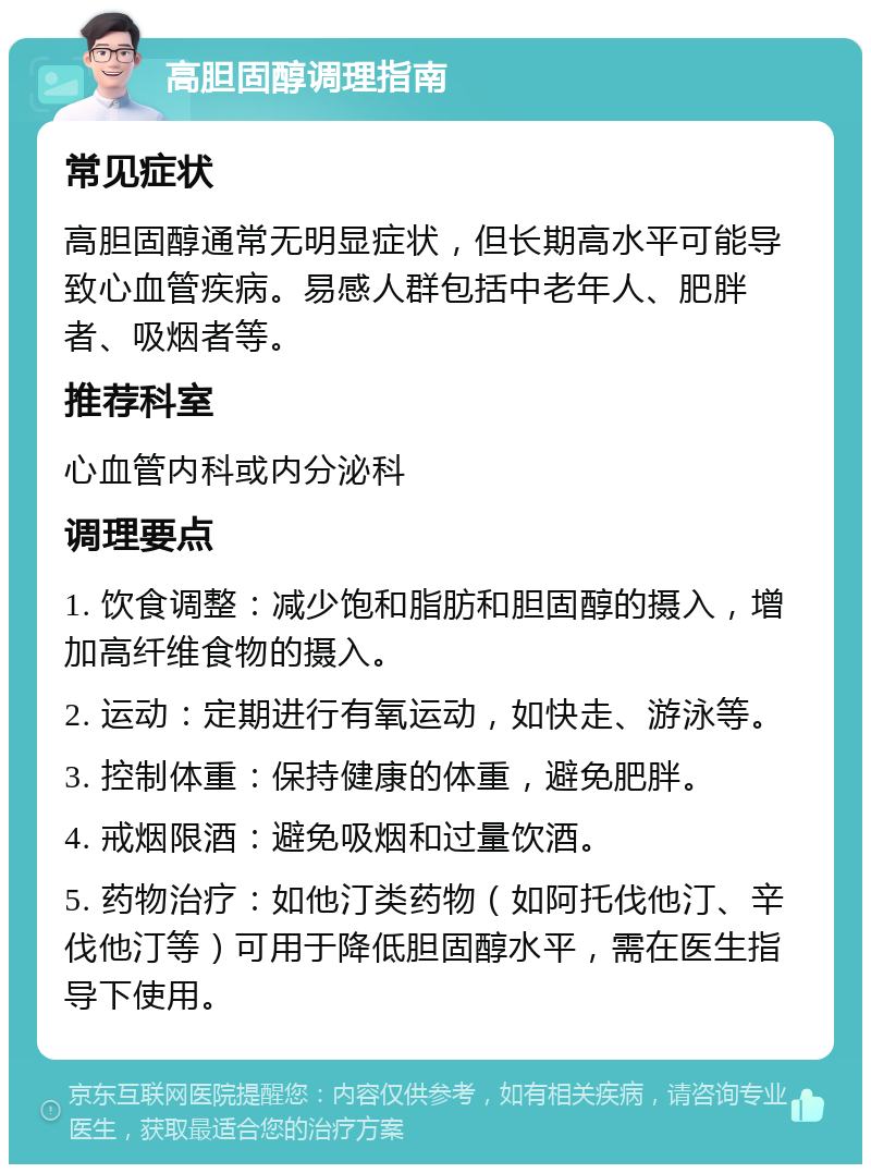 高胆固醇调理指南 常见症状 高胆固醇通常无明显症状，但长期高水平可能导致心血管疾病。易感人群包括中老年人、肥胖者、吸烟者等。 推荐科室 心血管内科或内分泌科 调理要点 1. 饮食调整：减少饱和脂肪和胆固醇的摄入，增加高纤维食物的摄入。 2. 运动：定期进行有氧运动，如快走、游泳等。 3. 控制体重：保持健康的体重，避免肥胖。 4. 戒烟限酒：避免吸烟和过量饮酒。 5. 药物治疗：如他汀类药物（如阿托伐他汀、辛伐他汀等）可用于降低胆固醇水平，需在医生指导下使用。