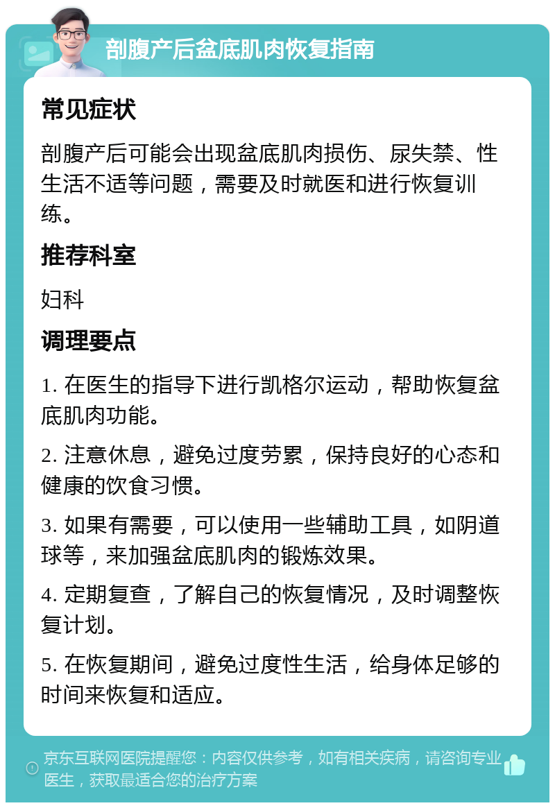 剖腹产后盆底肌肉恢复指南 常见症状 剖腹产后可能会出现盆底肌肉损伤、尿失禁、性生活不适等问题，需要及时就医和进行恢复训练。 推荐科室 妇科 调理要点 1. 在医生的指导下进行凯格尔运动，帮助恢复盆底肌肉功能。 2. 注意休息，避免过度劳累，保持良好的心态和健康的饮食习惯。 3. 如果有需要，可以使用一些辅助工具，如阴道球等，来加强盆底肌肉的锻炼效果。 4. 定期复查，了解自己的恢复情况，及时调整恢复计划。 5. 在恢复期间，避免过度性生活，给身体足够的时间来恢复和适应。