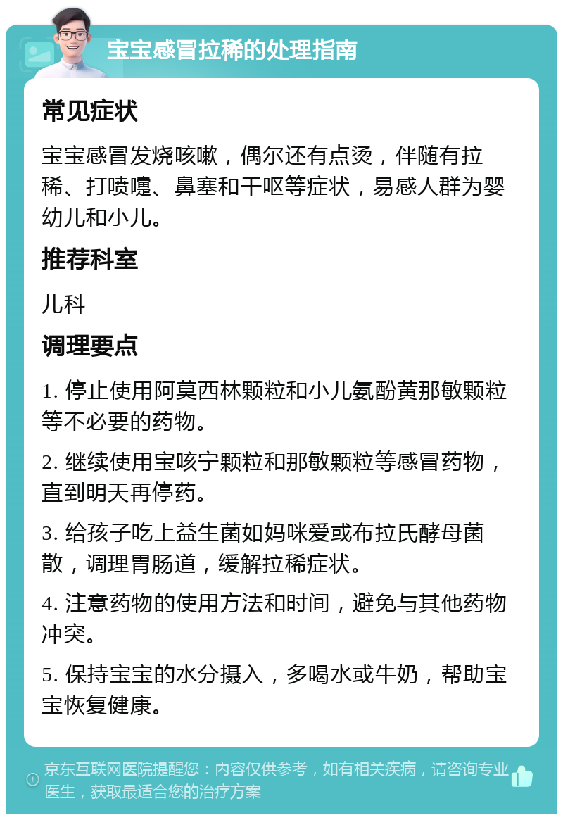 宝宝感冒拉稀的处理指南 常见症状 宝宝感冒发烧咳嗽，偶尔还有点烫，伴随有拉稀、打喷嚏、鼻塞和干呕等症状，易感人群为婴幼儿和小儿。 推荐科室 儿科 调理要点 1. 停止使用阿莫西林颗粒和小儿氨酚黄那敏颗粒等不必要的药物。 2. 继续使用宝咳宁颗粒和那敏颗粒等感冒药物，直到明天再停药。 3. 给孩子吃上益生菌如妈咪爱或布拉氏酵母菌散，调理胃肠道，缓解拉稀症状。 4. 注意药物的使用方法和时间，避免与其他药物冲突。 5. 保持宝宝的水分摄入，多喝水或牛奶，帮助宝宝恢复健康。