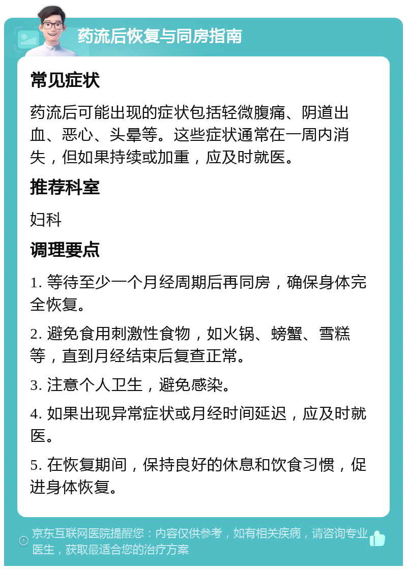 药流后恢复与同房指南 常见症状 药流后可能出现的症状包括轻微腹痛、阴道出血、恶心、头晕等。这些症状通常在一周内消失，但如果持续或加重，应及时就医。 推荐科室 妇科 调理要点 1. 等待至少一个月经周期后再同房，确保身体完全恢复。 2. 避免食用刺激性食物，如火锅、螃蟹、雪糕等，直到月经结束后复查正常。 3. 注意个人卫生，避免感染。 4. 如果出现异常症状或月经时间延迟，应及时就医。 5. 在恢复期间，保持良好的休息和饮食习惯，促进身体恢复。