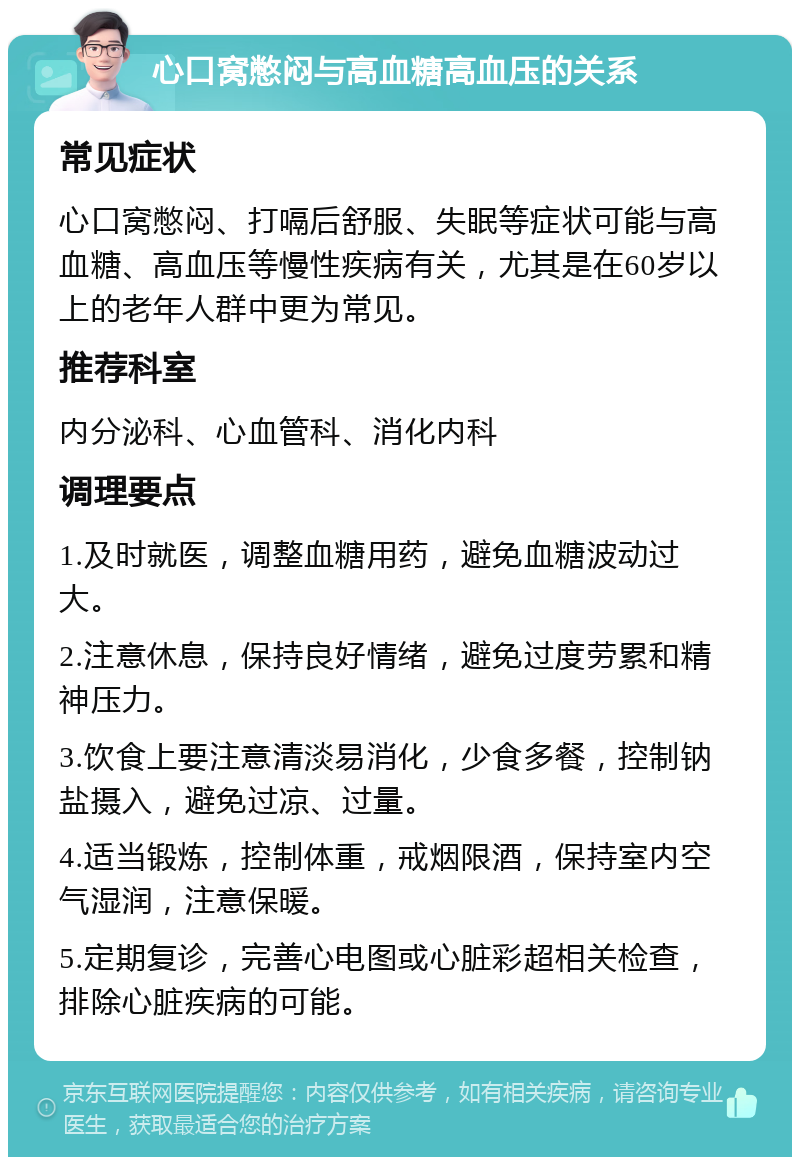 心口窝憋闷与高血糖高血压的关系 常见症状 心口窝憋闷、打嗝后舒服、失眠等症状可能与高血糖、高血压等慢性疾病有关，尤其是在60岁以上的老年人群中更为常见。 推荐科室 内分泌科、心血管科、消化内科 调理要点 1.及时就医，调整血糖用药，避免血糖波动过大。 2.注意休息，保持良好情绪，避免过度劳累和精神压力。 3.饮食上要注意清淡易消化，少食多餐，控制钠盐摄入，避免过凉、过量。 4.适当锻炼，控制体重，戒烟限酒，保持室内空气湿润，注意保暖。 5.定期复诊，完善心电图或心脏彩超相关检查，排除心脏疾病的可能。