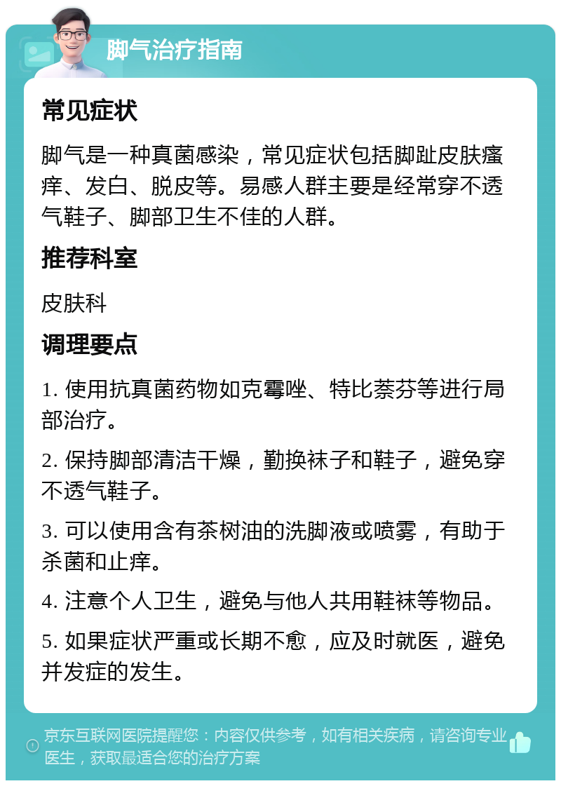 脚气治疗指南 常见症状 脚气是一种真菌感染，常见症状包括脚趾皮肤瘙痒、发白、脱皮等。易感人群主要是经常穿不透气鞋子、脚部卫生不佳的人群。 推荐科室 皮肤科 调理要点 1. 使用抗真菌药物如克霉唑、特比萘芬等进行局部治疗。 2. 保持脚部清洁干燥，勤换袜子和鞋子，避免穿不透气鞋子。 3. 可以使用含有茶树油的洗脚液或喷雾，有助于杀菌和止痒。 4. 注意个人卫生，避免与他人共用鞋袜等物品。 5. 如果症状严重或长期不愈，应及时就医，避免并发症的发生。