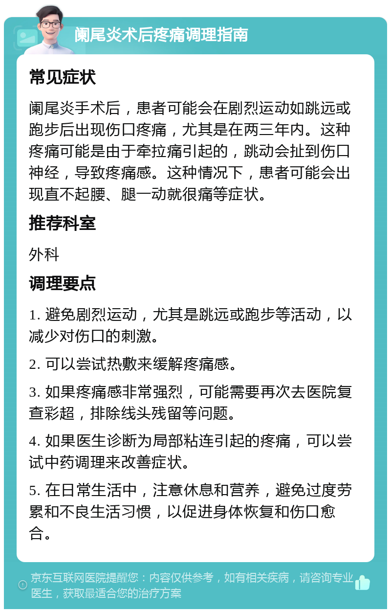 阑尾炎术后疼痛调理指南 常见症状 阑尾炎手术后，患者可能会在剧烈运动如跳远或跑步后出现伤口疼痛，尤其是在两三年内。这种疼痛可能是由于牵拉痛引起的，跳动会扯到伤口神经，导致疼痛感。这种情况下，患者可能会出现直不起腰、腿一动就很痛等症状。 推荐科室 外科 调理要点 1. 避免剧烈运动，尤其是跳远或跑步等活动，以减少对伤口的刺激。 2. 可以尝试热敷来缓解疼痛感。 3. 如果疼痛感非常强烈，可能需要再次去医院复查彩超，排除线头残留等问题。 4. 如果医生诊断为局部粘连引起的疼痛，可以尝试中药调理来改善症状。 5. 在日常生活中，注意休息和营养，避免过度劳累和不良生活习惯，以促进身体恢复和伤口愈合。