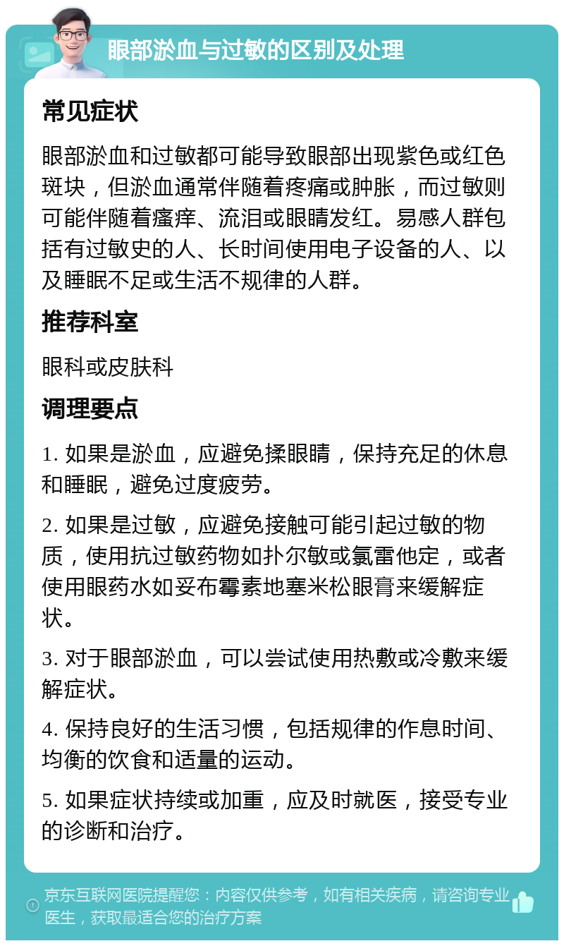 眼部淤血与过敏的区别及处理 常见症状 眼部淤血和过敏都可能导致眼部出现紫色或红色斑块，但淤血通常伴随着疼痛或肿胀，而过敏则可能伴随着瘙痒、流泪或眼睛发红。易感人群包括有过敏史的人、长时间使用电子设备的人、以及睡眠不足或生活不规律的人群。 推荐科室 眼科或皮肤科 调理要点 1. 如果是淤血，应避免揉眼睛，保持充足的休息和睡眠，避免过度疲劳。 2. 如果是过敏，应避免接触可能引起过敏的物质，使用抗过敏药物如扑尔敏或氯雷他定，或者使用眼药水如妥布霉素地塞米松眼膏来缓解症状。 3. 对于眼部淤血，可以尝试使用热敷或冷敷来缓解症状。 4. 保持良好的生活习惯，包括规律的作息时间、均衡的饮食和适量的运动。 5. 如果症状持续或加重，应及时就医，接受专业的诊断和治疗。