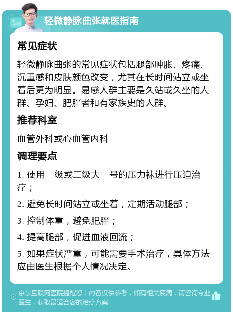 轻微静脉曲张就医指南 常见症状 轻微静脉曲张的常见症状包括腿部肿胀、疼痛、沉重感和皮肤颜色改变，尤其在长时间站立或坐着后更为明显。易感人群主要是久站或久坐的人群、孕妇、肥胖者和有家族史的人群。 推荐科室 血管外科或心血管内科 调理要点 1. 使用一级或二级大一号的压力袜进行压迫治疗； 2. 避免长时间站立或坐着，定期活动腿部； 3. 控制体重，避免肥胖； 4. 提高腿部，促进血液回流； 5. 如果症状严重，可能需要手术治疗，具体方法应由医生根据个人情况决定。